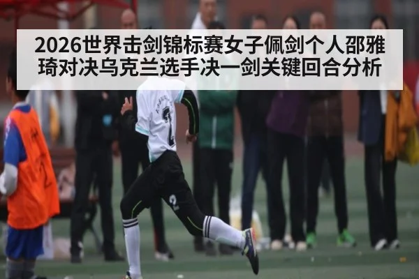 2026世界击剑锦标赛女子佩剑个人邵雅琦对决乌克兰选手决一剑关键回合分析