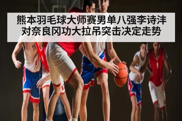 熊本羽毛球大师赛男单八强李诗沣对奈良冈功大拉吊突击决定走势 - kaiyun